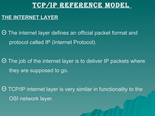 THE INTERNET LAYER The internet layer defines an official packet format and  protocol called IP (Internet Protocol).  The job of the internet layer is to deliver IP packets where  they are supposed to go.  TCP/IP internet layer is very similar in functionality to the  OSI network layer.  TCP/IP REFERENCE MODEL  