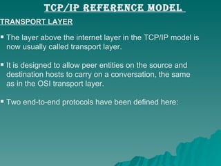 TRANSPORT LAYER The layer above the internet layer in the TCP/IP model is  now usually called transport layer.  It is designed to allow peer entities on the source and  destination hosts to carry on a conversation, the same  as in the OSI transport layer.  Two end-to-end protocols have been defined here:  TCP/IP REFERENCE MODEL  