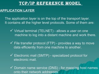 APPLICATION LAYER The application layer is on the top of the transport layer.  It contains all the higher level protocols. Some of them are:  Virtual terminal (TELNET) - allows a user on one    machine to log into a distant machine and work there.  File transfer protocol (FTP) - provides a way to move    data efficiently from one machine to another.  Electronic mail (SMTP) - specialized protocol for    electronic mail.  Domain name service (DNS) - for mapping host names    onto their network addresses.  TCP/IP REFERENCE MODEL  