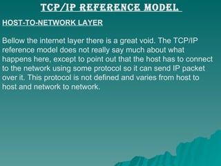 HOST-TO-NETWORK LAYER Bellow the internet layer there is a great void. The TCP/IP  reference model does not really say much about what  happens here, except to point out that the host has to connect  to the network using some protocol so it can send IP packet  over it. This protocol is not defined and varies from host to  host and network to network.  TCP/IP REFERENCE MODEL  