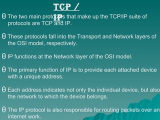 The two main protocols that make up the TCP/IP suite of  protocols are TCP and IP.  These protocols fall into the Transport and Network layers of  the OSI model, respectively. IP functions at the Network layer of the OSI model.  The primary function of IP is to provide each attached device  with a unique address.  Each address indicates not only the individual device, but also  the network to which the device belongs.  The IP protocol is also responsible for routing packets over an  internet work. TCP / IP 
