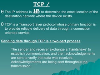 The IP address is used to determine the exact location of the  destination network where the device exists.  TCP is a Transport layer protocol whose primary function is  to provide reliable delivery of data through a connection oriented service.  Sending data through TCP is a two-part process The sender and receiver exchange a ‘handshake’ to  establish communication, and then acknowledgements  are sent to verify that data was received.  Acknowledgements are being sent throughout the  transmission. TCP / IP 