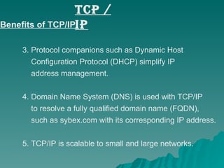 Benefits of TCP/IP: 3. Protocol companions such as Dynamic Host    Configuration Protocol (DHCP) simplify IP    address management. 4. Domain Name System (DNS) is used with TCP/IP    to resolve a fully qualified domain name (FQDN),    such as sybex.com with its corresponding IP address. 5. TCP/IP is scalable to small and large networks. TCP / IP 