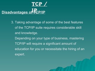 Disadvantages of TCP/IP 3. Taking advantage of some of the best features    of the TCP/IP suite requires considerable skill    and knowledge.    Depending on your type of business, mastering    TCP/IP will require a significant amount of    education for you or necessitate the hiring of an    expert. TCP / IP 