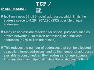 TCP / IP IP ADDRESSING Ipv4 only uses 32-bit (4-byte) addresses, which limits the  address space to 4,294,967,296 (232) possible unique  addresses.  Many IP address   are reserved for special purposes such as  private networks (~18 million addresses) and multicast  addresses (~270 million addresses).  This reduces the number of addresses that can be allocated  as public Internet addresses, and as the number of addresses  available is consumed, an IPv4 address shortage appears.  This limitation has helped stimulate the push towards IPv6.   