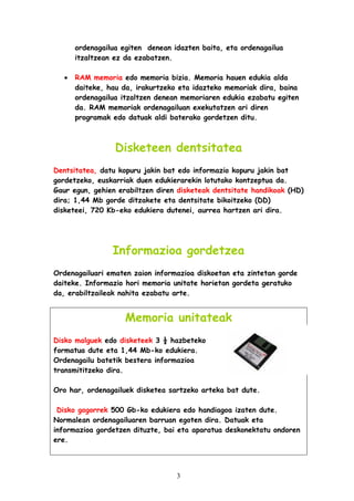 ordenagailua egiten denean idazten baita, eta ordenagailua
itzaltzean ez da ezabatzen.
•

RAM memoria edo memoria bizia. Memoria hauen edukia alda
daiteke, hau da, irakurtzeko eta idazteko memoriak dira, baina
ordenagailua itzaltzen denean memoriaren edukia ezabatu egiten
da. RAM memoriak ordenagailuan exekutatzen ari diren
programak edo datuak aldi baterako gordetzen ditu.

Disketeen dentsitatea
Dentsitatea, datu kopuru jakin bat edo informazio kopuru jakin bat
gordetzeko, euskarriak duen edukierarekin lotutako kontzeptua da.
Gaur egun, gehien erabiltzen diren disketeak dentsitate handikoak (HD)
dira; 1,44 Mb gorde ditzakete eta dentsitate bikoitzeko (DD)
disketeei, 720 Kb-eko edukiera dutenei, aurrea hartzen ari dira.

Informazioa gordetzea
Ordenagailuari ematen zaion informazioa diskoetan eta zintetan gorde
daiteke. Informazio hori memoria unitate horietan gordeta geratuko
da, erabiltzaileak nahita ezabatu arte.

Memoria unitateak
Disko malguek edo disketeek 3 ½ hazbeteko
formatua dute eta 1,44 Mb-ko edukiera.
Ordenagailu batetik bestera informazioa
transmititzeko dira.
Oro har, ordenagailuek disketea sartzeko arteka bat dute.
Disko gogorrek 500 Gb-ko edukiera edo handiagoa izaten dute.
Normalean ordenagailuaren barruan egoten dira. Datuak eta
informazioa gordetzen dituzte, bai eta aparatua deskonektatu ondoren
ere.

3

 