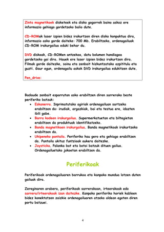 Zinta magnetikoek disketeek eta disko gogorrek baino askoz ere
informazio gehiago gordetzeko balio dute.
CD-ROMak laser izpien bidez irakurtzen diren disko konpaktua dira,
informazio asko gorde daiteke: 700 Mb. Erabiltzeko, ordenagailuak
CD-ROM irakurgailua eduki behar du.
DVD diskoak, CD-ROMen antzekoa, datu bolumen handiagoa
gordetzeko gai dira. Hauek ere laser izpien bidez irakurtzen dira.
Filmak gorde daitezke, soinu eta zenbait hizkuntzatako azpititulu eta
guzti. Gaur egun, ordenagailu askok DVD irakurgailua edukitzen dute.
Pen_drive:

Badaude zenbait esparrutan asko erabiltzen diren sarrerako beste
periferiko batzuk:
• Eskanerra. Inprimatutako agiriak ordenagailuan sartzeko
erabiltzen da: irudiak, argazkiak, bai eta testua ere, idazten
ibili gabe.
• Barra kodeen irakurgailua. Supermerkatuetan eta biltegietan
erabiltzen da produktuak identifikatzeko.
• Banda magnetikoen irakurgailua. Banda magnetikoak irakurtzeko
erabiltzen da.
• Ukipeneko pantaila. Periferiko hau gero eta gehiago erabiltzen
da. Pantaila ukituz funtzioak aukera daitezke.
• Joysticka. Palanka bat eta botoi batzuk dituen gailua.
Ordenagailuetako jokoetan erabiltzen da.

Periferikoak
Periferikoak ordenagailuaren barrukoa eta kanpoko mundua lotzen duten
gailuak dira.
Zereginaren arabera, periferikoak sarrerakoan, irteerakoak edo
sarrera/irteerakoak izan daitezke. Kanpoko periferiko horiek kableen
bidez konektatzen zaizkie ordenagailuaren atzeko aldean egoten diren
portu batzuei.

4

 