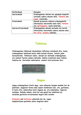 Periferikoak
Sarrerakoak

Irteerakoak

Sarrera/irteerakoak

Zeregina
Ordenagailuan datuak eta aginduak kanpotik
sartzeko aukera ematen dute. Teklatua eta
sagua, esaterako.
Datuak prozesatu ondoren ordenagailutik
informazioa ateratzeko balio dute. Pantaila
eta inprimagailua, esate baterako.
Ordenagailuan datuak sartzeko eta hortik
informazioa ateratzeko aukera ematen dute.
Pen-drive, modema adibidez.

Teklatua
Ordenagailuen teklatuak idazmakinen teklatuen antzekoak dira, baina,
ordenagailuen teklatuek beste tekla batzuk dituzte, funtzio jakin
batzuetarako. Teklatuari esker, datuak sar daitezke ordenagailuan,
eta zenbait funtzio aukera daitezke. Gehien erabiltzen dena teklatu
hedatua da. Horrelako teklatuetan, zenbait atal bereizten dira:

Sagua
Sagua ordenagailuari lotuta dago, zure eskuaren luzapen moduko bat da
pantailan. Saguaren forma esku azpiari moldatzen zaio, eta, gutxienez,
bi botoi ditu: ezkerrekoa botoi nagusia da, eta eskuinekoa, bigarren
mailakoa. Bahako aldean, bola bat edo gurpil bat edukitzen du,
norabide guztietan erraztasunez mugitu ahal izateko.
Erakuslea edo kurtsorea adierazle bat da, sagua
desplazatzean pantailan zehar mugitzen dena.

5

 