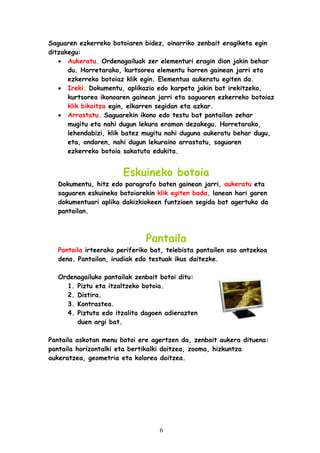 Saguaren ezkerreko botoiaren bidez, oinarriko zenbait eragiketa egin
ditzakegu:
• Aukeratu. Ordenagailuak zer elementuri eragin dion jakin behar
du. Horretarako, kurtsorea elementu horren gainean jarri eta
ezkerreko botoiaz klik egin. Elementua aukeratu egiten da.
• Ireki. Dokumentu, aplikazio edo karpeta jakin bat irekitzeko,
kurtsorea ikonoaren gainean jarri eta saguaren ezkerreko botoiaz
klik bikoitza egin, elkarren segidan eta azkar.
• Arrastatu. Saguarekin ikono edo testu bat pantailan zehar
mugitu eta nahi dugun lekura eraman dezakegu. Horretarako,
lehendabizi, klik batez mugitu nahi duguna aukeratu behar dugu,
eta, ondoren, nahi dugun lekuraino arrastatu, saguaren
ezkerreko botoia sakatuta edukita.

Eskuineko botoia
Dokumentu, hitz edo paragrafo baten gainean jarri, aukeratu eta
saguaren eskuineko botoiarekin klik egiten bada, lanean hari garen
dokumentuari aplika dakizkiokeen funtzioen segida bat agertuko da
pantailan.

Pantaila
Pantaila irteerako periferiko bat, telebista pantailen oso antzekoa
dena. Pantailan, irudiak edo testuak ikus daitezke.
Ordenagailuko pantailak zenbait botoi ditu:
1. Piztu eta itzaltzeko botoia.
2. Distira.
3. Kontrastea.
4. Piztuta edo itzalita dagoen adierazten
duen argi bat.
Pantaila askotan menu botoi ere agertzen da, zenbait aukera dituena:
pantaila horizontalki eta bertikalki doitzea, zooma, hizkuntza
aukeratzea, geometria eta kolorea doitzea.

6

 