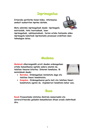 Inprimagailua
Irteerako periferiko honen bidez, informazioa
zenbait euskarritan inprima daiteke.
Mota askotako inprimagailuak daude: inprimagailu
matrizialak, tinta txorrozkoak, laser
inprimagailuak, sublimaziozkoak… horien arteko funtsezko aldea
inprimagailu bakoitzak inprimatzeko prozesuan erabiltzen duen
teknologian datza.

Modema
Modemak elkarrengandik urruti dauden ordenagailuen
arteko komunikazioa egiteko aukera ematen du,
telefono linearen bitartez: Internet konekzioa. Bi
motatakoak daude:
• Barrukoa. Ordenagailuan instalatuta dago eta
telefono lineari konektatuta.
• Kanpokoa. Ordenagailuaren portu bati eta telefono lineari
konektatuta egoten da. Argindarrari konektatu behar zaio.

Busa
Busak Prozesatzeko Unitatea Zentrala memoriaekin eta
sarrera/irteerako gailuekin komunikatzen dituen eroale elektrikoak
dira.

7

 