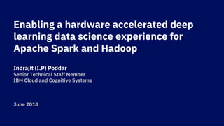 Enabling a hardware accelerated deep
learning data science experience for
Apache Spark and Hadoop
Indrajit (I.P) Poddar
Senior Technical Staff Member
IBM Cloud and Cognitive Systems
June 2018
 