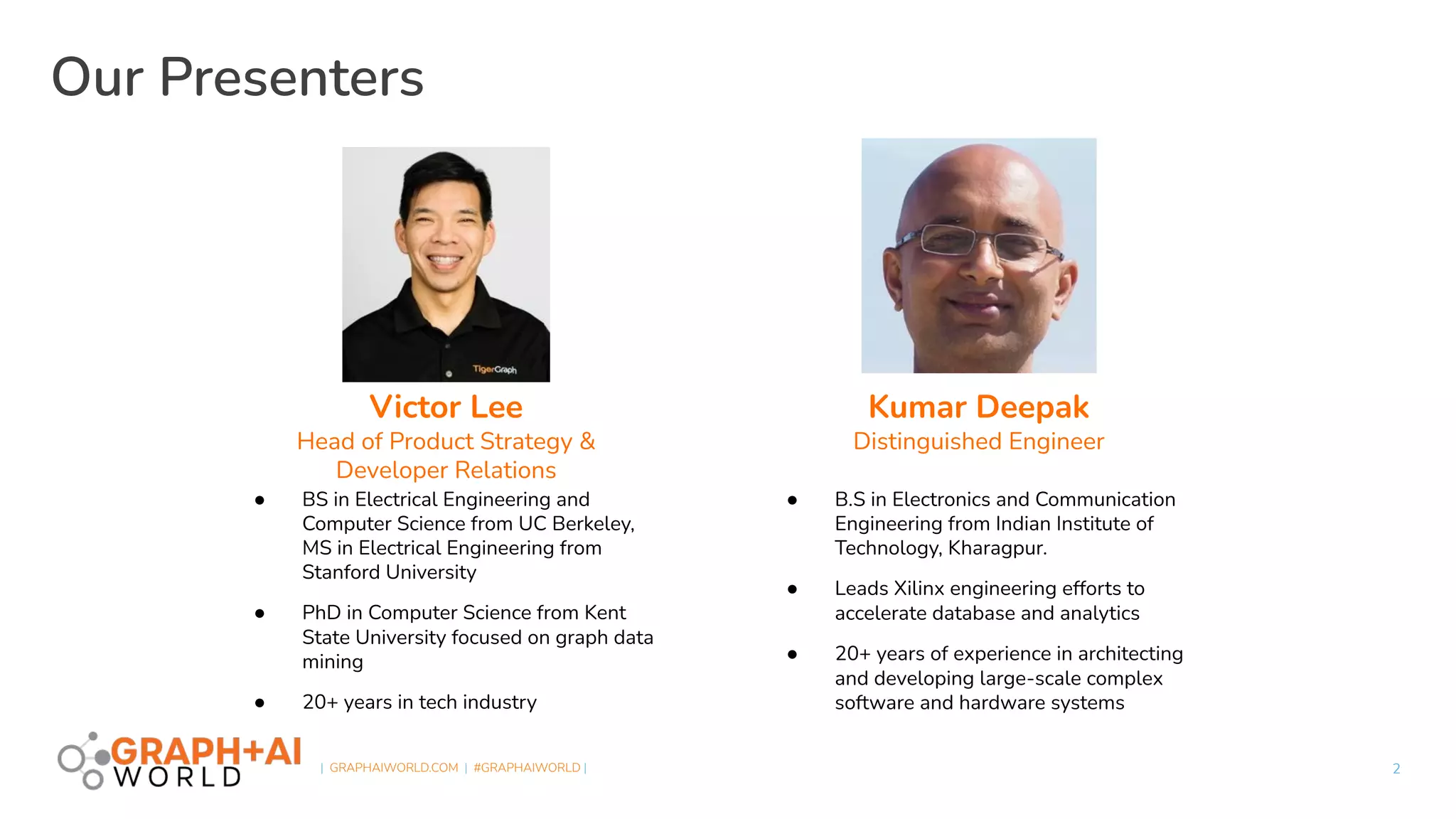  
| GRAPHAIWORLD.COM | #GRAPHAIWORLD |
Our Presenters
2
Victor Lee
Head of Product Strategy &
Developer Relations
● BS in Electrical Engineering and
Computer Science from UC Berkeley,
MS in Electrical Engineering from
Stanford University
● PhD in Computer Science from Kent
State University focused on graph data
mining
● 20+ years in tech industry
Kumar Deepak
Distinguished Engineer
● B.S in Electronics and Communication
Engineering from Indian Institute of
Technology, Kharagpur.
● Leads Xilinx engineering efforts to
accelerate database and analytics
● 20+ years of experience in architecting
and developing large-scale complex
software and hardware systems
 