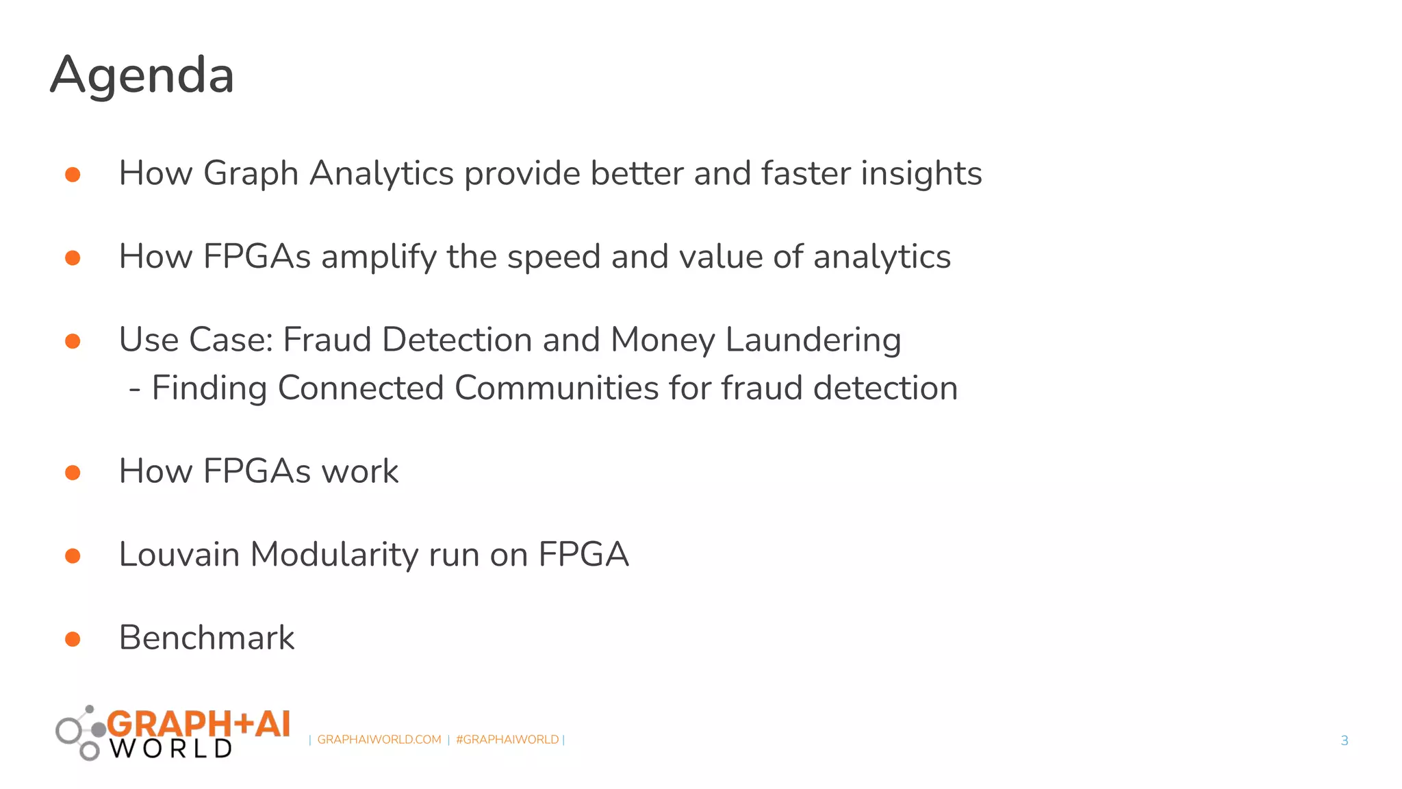  
| GRAPHAIWORLD.COM | #GRAPHAIWORLD |
● How Graph Analytics provide better and faster insights
● How FPGAs amplify the speed and value of analytics
● Use Case: Fraud Detection and Money Laundering
- Finding Connected Communities for fraud detection
● How FPGAs work
● Louvain Modularity run on FPGA
● Benchmark
Agenda
3
 