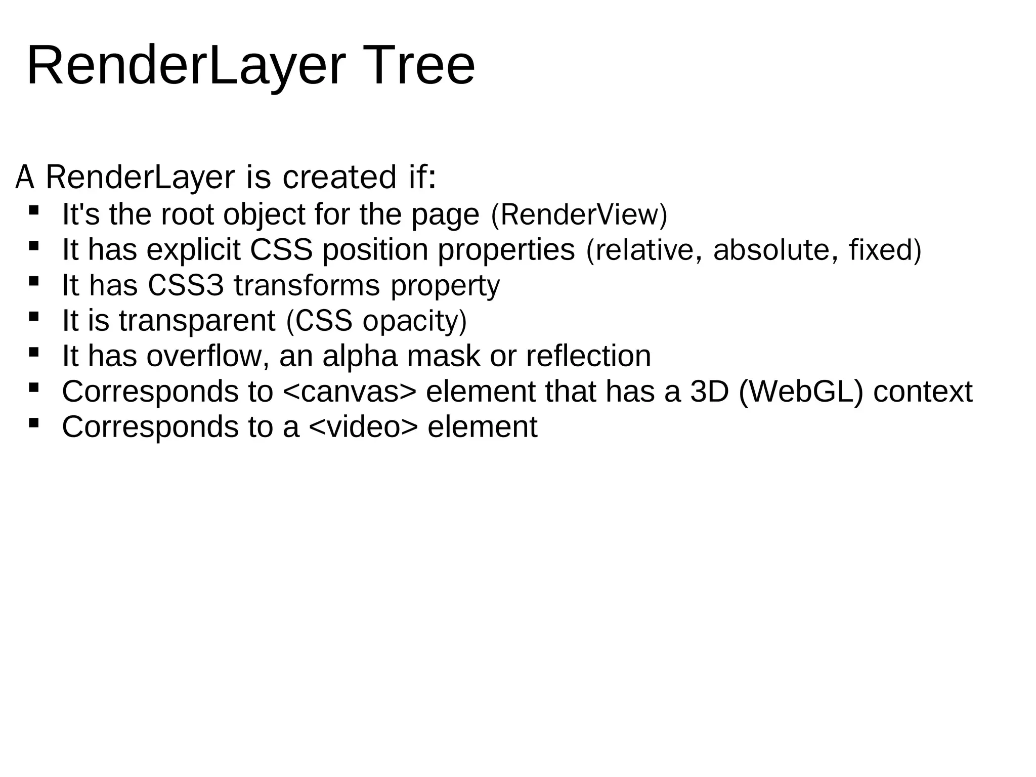 RenderLayer Tree
A RenderLayer is created if:
   It's the root object for the page (RenderView)
   It has explicit CSS position properties (relative, absolute, fixed)
   It has CSS3 transforms property
   It is transparent (CSS opacity)
   It has overflow, an alpha mask or reflection
   Corresponds to <canvas> element that has a 3D (WebGL) context
   Corresponds to a <video> element
 