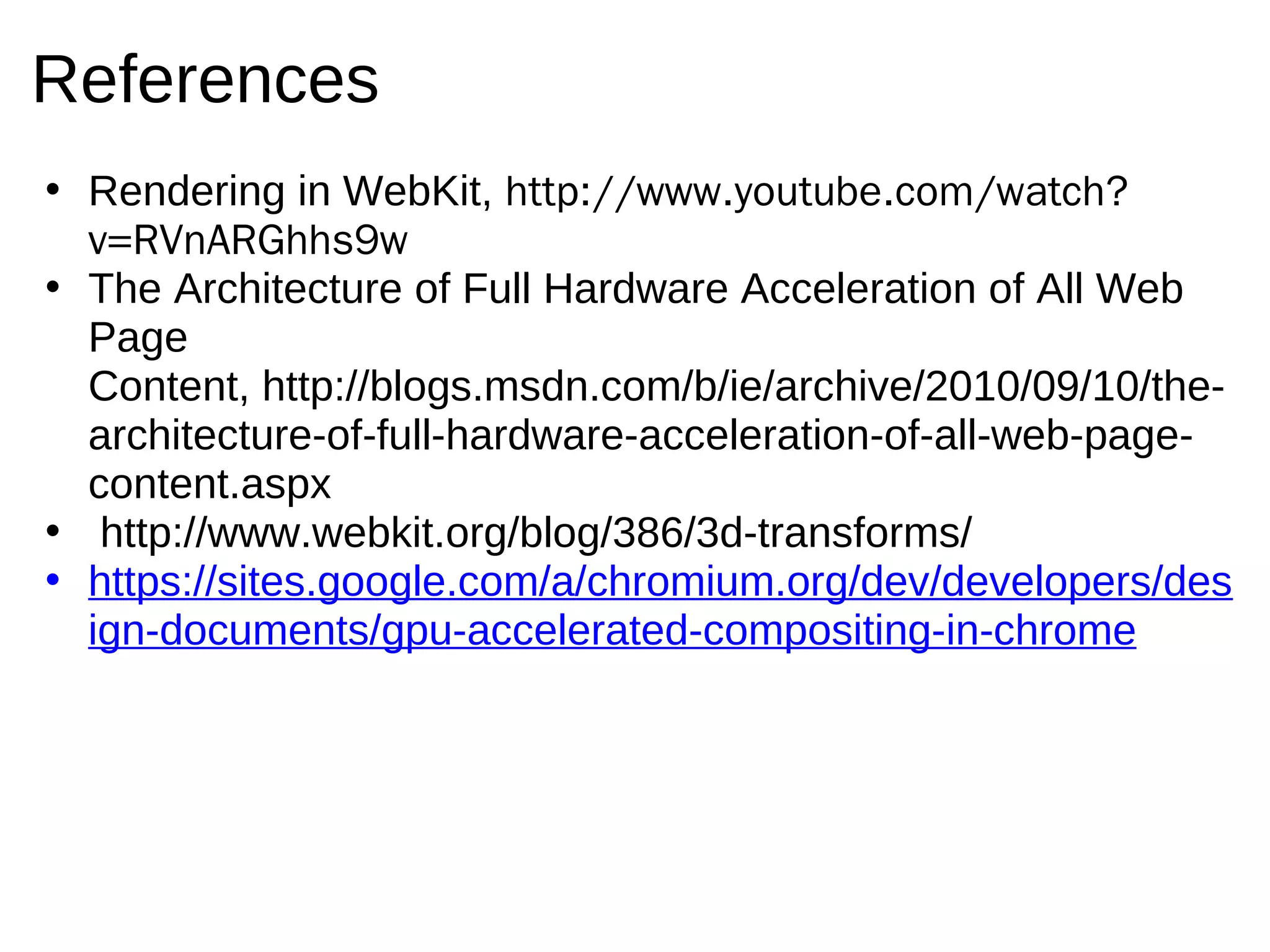 References
• Rendering in WebKit, http://www.youtube.com/watch?
  v=RVnARGhhs9w
• The Architecture of Full Hardware Acceleration of All Web
  Page
  Content, http://blogs.msdn.com/b/ie/archive/2010/09/10/the-
  architecture-of-full-hardware-acceleration-of-all-web-page-
  content.aspx
• http://www.webkit.org/blog/386/3d-transforms/
• https://sites.google.com/a/chromium.org/dev/developers/des
  ign-documents/gpu-accelerated-compositing-in-chrome
 