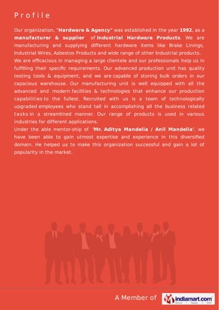 A Member of
P r o f i l e
Our organization, "Hardware & Agency" was established in the year 1992, as a
manufacturer & supplier of Industrial Hardware Products. We are
manufacturing and supplying diﬀerent hardware items like Brake Linings,
Industrial Wires, Asbestos Products and wide range of other Industrial products.
We are eﬃcacious in managing a large clientele and our professionals help us in
fulﬁlling their speciﬁc requirements. Our advanced production unit has quality
testing tools & equipment, and we are capable of storing bulk orders in our
capacious warehouse. Our manufacturing unit is well equipped with all the
advanced and modern facilities & technologies that enhance our production
capabilities to the fullest. Recruited with us is a team of technologically
upgraded employees who stand tall in accomplishing all the business related
tasks in a streamlined manner. Our range of products is used in various
industries for different applications.
Under the able mentor-ship of 'Mr. Aditya Mandelia / Anil Mandelia', we
have been able to gain utmost expertise and experience in this diversiﬁed
domain. He helped us to make this organization successful and gain a lot of
popularity in the market.
 