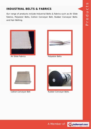 A Member of
INDUSTRIAL BELTS & FABRICS
Our range of products include Industrial Belts & Fabrics such as Air Slide
Fabrics, Polyester Belts, Cotton Conveyor Belt, Rubber Conveyor Belts
and Hair Belting.
Air Slide Fabrics Polyester Belts
Cotton Conveyor Belt Rubber Conveyor Belts
Products
 