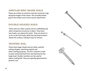 19
ANNULAR RING SHANK NAILS
These are similar to common nails but comprise rings
along the length of the shank. This provides better
grip in the timber and a more secure attachment.
DOUBLE-HEADED NAILS
These nails are often used to secure scaffolding and
other temporary structures in place. They have
two heads, one above the other. They are driven in
as far as the first head, while the top head remains
above the surface, making it easy to remove.
ROOFING NAIL
These have larger heads and are often used for
nailing shingles, attaching asphalt and
other roofing purposes. The thin material is held
in place and prevented from tearing loose by the
large head. Smaller varieties can be used to
attach roofing felt. They are typically galvanized to
prevent rust.
 