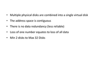 • Multiple physical disks are combined into a single virtual disk
• The address space is contiguous
• There is no data redundancy (less reliable)
• Loss of one number equates to loss of all data
• Min 2 disks to Max 32 Disks
 