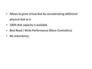• Allows to grow virtual disk by concatenating additional
physical disk to it
• 100% disk capacity is available
• Best Read / Write Performance (More Controllers)
• No redundancy
 