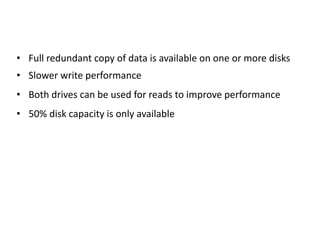 • Full redundant copy of data is available on one or more disks
• Slower write performance
• Both drives can be used for reads to improve performance
• 50% disk capacity is only available
 
