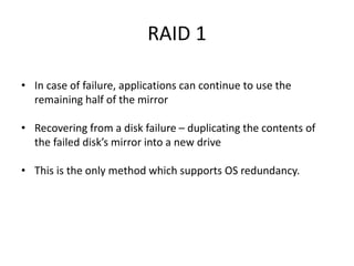 RAID 1
• In case of failure, applications can continue to use the
remaining half of the mirror
• Recovering from a disk failure – duplicating the contents of
the failed disk’s mirror into a new drive
• This is the only method which supports OS redundancy.
 