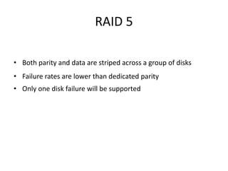 RAID 5
• Both parity and data are striped across a group of disks
• Failure rates are lower than dedicated parity
• Only one disk failure will be supported
 