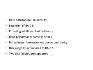 • RAID 6 Distributed Dual Parity
• Extension of RAID 5
• Providing additional fault tolerance
• Read performance same as RAID 5
• But write performance slow due to dual parity
• Disk usage less compared to RAID 5
• Two disk failures are supported
 
