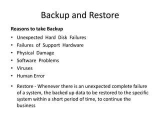 Backup and Restore
Reasons to take Backup
• Unexpected Hard Disk Failures
• Failures of Support Hardware
• Physical Damage
• Software Problems
• Viruses
• Human Error
• Restore - Whenever there is an unexpected complete failure
of a system, the backed up data to be restored to the specific
system within a short period of time, to continue the
business
 