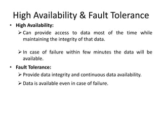 High Availability & Fault Tolerance
• High Availability:
Can provide access to data most of the time while
maintaining the integrity of that data.
In case of failure within few minutes the data will be
available.
• Fault Tolerance:
Provide data integrity and continuous data availability.
Data is available even in case of failure.
 