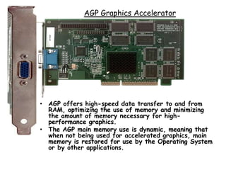 AGP Graphics Accelerator
• AGP offers high-speed data transfer to and from
RAM, optimizing the use of memory and minimizing
the amount of memory necessary for high-
performance graphics.
• The AGP main memory use is dynamic, meaning that
when not being used for accelerated graphics, main
memory is restored for use by the Operating System
or by other applications.
 