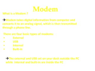 ModemWhat is a Modem ?
Modem takes digital information from computer and
converts it to an analog signal, which is then transmitted
through a phone line.
There are four basic types of modems:
• External
• USB
• Internal
• Built-in
The external and USB set on your desk outside the PC
while internal and built-in are inside the PC
 
