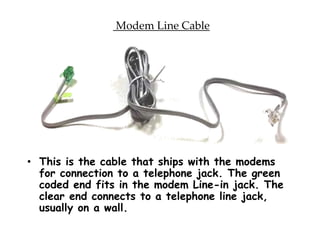 Modem Line Cable
• This is the cable that ships with the modems
for connection to a telephone jack. The green
coded end fits in the modem Line-in jack. The
clear end connects to a telephone line jack,
usually on a wall.
 