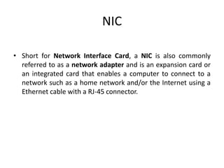 NIC
• Short for Network Interface Card, a NIC is also commonly
referred to as a network adapter and is an expansion card or
an integrated card that enables a computer to connect to a
network such as a home network and/or the Internet using a
Ethernet cable with a RJ-45 connector.
 