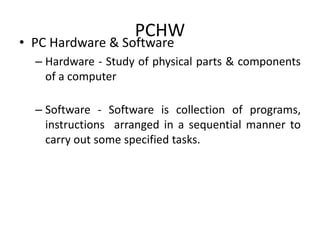 PCHW
• PC Hardware & Software
– Hardware - Study of physical parts & components
of a computer
– Software - Software is collection of programs,
instructions arranged in a sequential manner to
carry out some specified tasks.
 