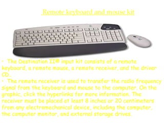 Remote keyboard and mouse kit
• The Destination II® input kit consists of a remote
keyboard, a remote mouse, a remote receiver, and the driver
CD..
• The remote receiver is used to transfer the radio frequency
signal from the keyboard and mouse to the computer. On the
graphic, click the hyperlinks for more information. The
receiver must be placed at least 8 inches or 20 centimeters
from any electromechanical device, including the computer,
the computer monitor, and external storage drives.
 