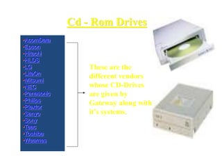 Cd - Rom Drives
•AcomData
•Epson
•Hitachi
•HLDS
•LG
•LiteOn
•Mitsumi
•NEC
•Panasonic
•Philips
•Plextor
•Sanyo
•Sony
•Teac
•Toshiba
•Wearnes
These are the
different vendors
whose CD-Drives
are given by
Gateway along with
it’s systems.
 
