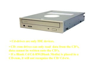 • Cd-drives are only IDE devices.
• CD- rom drives can only read data from the CD’s,
data cannot be written onto the CD’s.
• If a Blank Cd/Cd-RW(Blank Media) is placed in a
CD-rom, it will not recognize the CD/ Cd-rw.
 