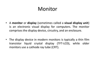 Monitor
• A monitor or display (sometimes called a visual display unit)
is an electronic visual display for computers. The monitor
comprises the display device, circuitry, and an enclosure.
• The display device in modern monitors is typically a thin film
transistor liquid crystal display (TFT-LCD), while older
monitors use a cathode ray tube (CRT).
 