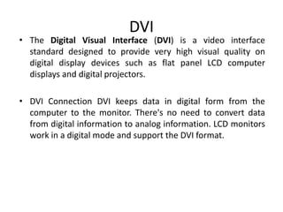 DVI
• The Digital Visual Interface (DVI) is a video interface
standard designed to provide very high visual quality on
digital display devices such as flat panel LCD computer
displays and digital projectors.
• DVI Connection DVI keeps data in digital form from the
computer to the monitor. There's no need to convert data
from digital information to analog information. LCD monitors
work in a digital mode and support the DVI format.
 