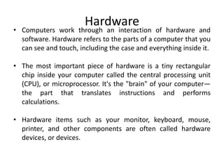 Hardware
• Computers work through an interaction of hardware and
software. Hardware refers to the parts of a computer that you
can see and touch, including the case and everything inside it.
• The most important piece of hardware is a tiny rectangular
chip inside your computer called the central processing unit
(CPU), or microprocessor. It's the "brain" of your computer—
the part that translates instructions and performs
calculations.
• Hardware items such as your monitor, keyboard, mouse,
printer, and other components are often called hardware
devices, or devices.
 