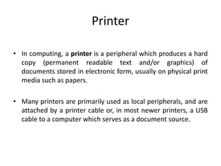 Printer
• In computing, a printer is a peripheral which produces a hard
copy (permanent readable text and/or graphics) of
documents stored in electronic form, usually on physical print
media such as papers.
• Many printers are primarily used as local peripherals, and are
attached by a printer cable or, in most newer printers, a USB
cable to a computer which serves as a document source.
 