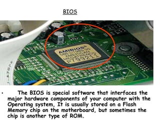 BIOS
• The BIOS is special software that interfaces the
major hardware components of your computer with the
Operating system, It is usually stored on a Flash
Memory chip on the motherboard, but sometimes the
chip is another type of ROM.
 
