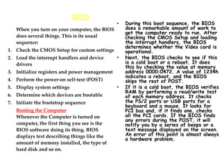 BIOS
When you turn on your computer, the BIOS
does several things. This is its usual
sequence:
1. Check the CMOS Setup for custom settings
2. Load the interrupt handlers and device
drivers
3. Initialize registers and power management
4. Perform the power-on self-test (POST)
5. Display system settings
6. Determine which devices are bootable
7. Initiate the bootstrap sequence
Booting the Computer
Whenever the Computer is turned on
computer, the first thing you see is the
BIOS software doing its thing. BIOS
displays text describing things like the
amount of memory installed, the type of
hard disk and so on.
• During this boot sequence, the BIOS
does a remarkable amount of work to
get the computer ready to run. After
checking the CMOS Setup and loading
the interrupt handlers, the BIOS
determines whether the Video card is
operational.
• Next, the BIOS checks to see if this
is a cold boot or a reboot. It does
this by checking the value at memory
address 0000:0472. A value of 1234h
indicates a reboot, and the BIOS
skips the rest of POST.
• If it is a cold boot, the BIOS verifies
RAM by performing a read/write test
of each memory address. It checks
the PS/2 ports or USB ports for a
keyboard and a mouse. It looks for
PCI bus and, if it finds one, checks
all the PCI cards. If the BIOS finds
any errors during the POST, it will
notify you by a series of beeps or a
text message displayed on the screen.
An error at this point is almost always
a hardware problem.
 