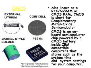 CMOS • Also known as a
RTC/NVRAM or
CMOS RAM, CMOS
is short for
Complementary
Metal-Oxide
Semiconductor
• CMOS is an on-
board semiconductor
chip powered by a
CMOS battery
inside IBM
compatible
computers that
stores such as the
system time
and system settings
for your computer.
 