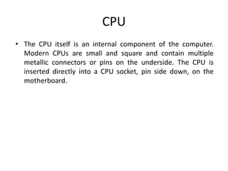 CPU
• The CPU itself is an internal component of the computer.
Modern CPUs are small and square and contain multiple
metallic connectors or pins on the underside. The CPU is
inserted directly into a CPU socket, pin side down, on the
motherboard.
 