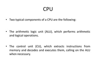 CPU
• Two typical components of a CPU are the following:
• The arithmetic logic unit (ALU), which performs arithmetic
and logical operations.
• The control unit (CU), which extracts instructions from
memory and decodes and executes them, calling on the ALU
when necessary.
 