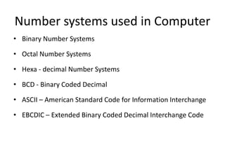 Number systems used in Computer
• Binary Number Systems
• Octal Number Systems
• Hexa - decimal Number Systems
• BCD - Binary Coded Decimal
• ASCII – American Standard Code for Information Interchange
• EBCDIC – Extended Binary Coded Decimal Interchange Code
 