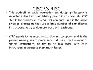 CISC Vs RISC
• This tradeoff in basic instruction set design philosophy is
reflected in the two main labels given to instruction sets. CISC
stands for complex instruction set computer and is the name
given to processors that use a large number of complicated
instructions, to try to do more work with each one.
• RISC stands for reduced instruction set computer and is the
generic name given to processors that use a small number of
simple instructions, to try to do less work with each
instruction but execute them much faster.
 