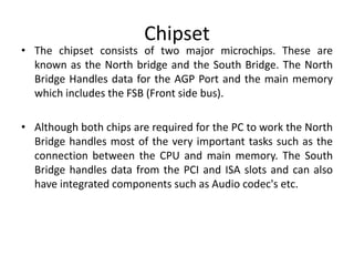 Chipset
• The chipset consists of two major microchips. These are
known as the North bridge and the South Bridge. The North
Bridge Handles data for the AGP Port and the main memory
which includes the FSB (Front side bus).
• Although both chips are required for the PC to work the North
Bridge handles most of the very important tasks such as the
connection between the CPU and main memory. The South
Bridge handles data from the PCI and ISA slots and can also
have integrated components such as Audio codec's etc.
 